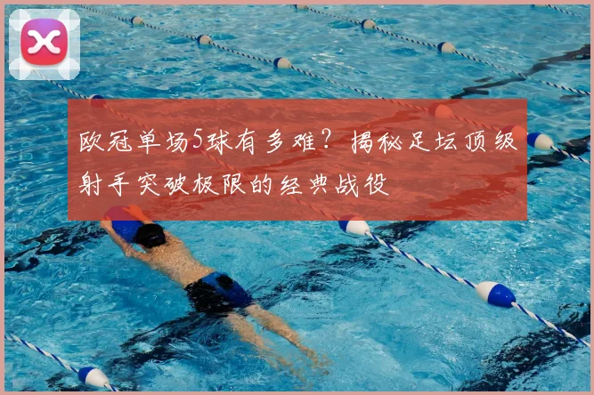 欧冠单场5球有多难？揭秘足坛顶级射手突破极限的经典战役