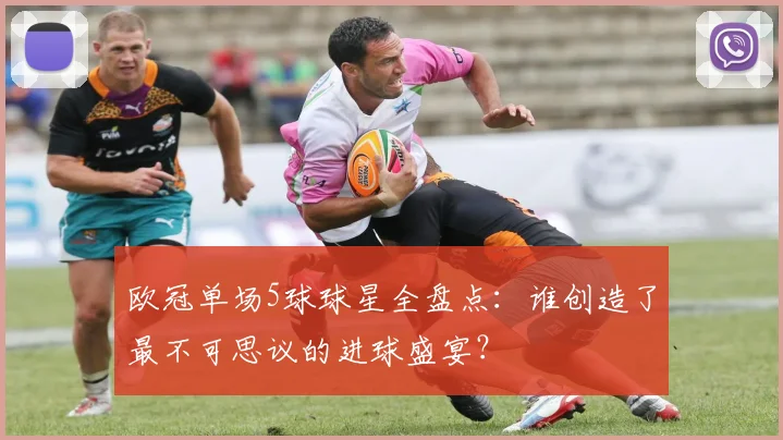 欧冠单场5球球星全盘点：谁创造了最不可思议的进球盛宴？
