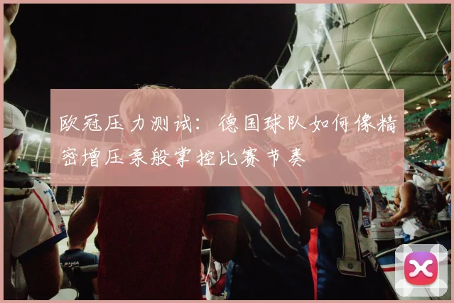 欧冠压力测试:德国球队如何像精密增压泵般掌控比赛节奏
