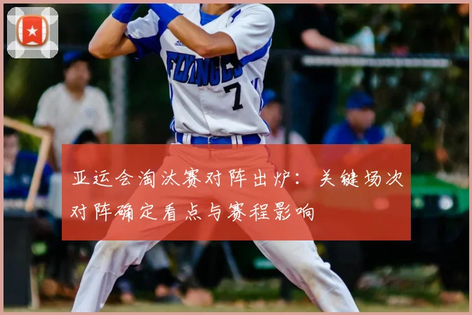 亚运会淘汰赛对阵出炉：关键场次对阵确定看点与赛程影响