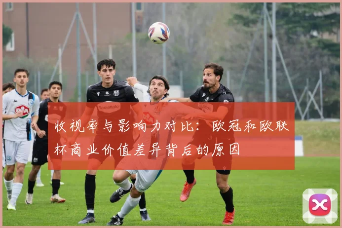 收视率与影响力对比:欧冠和欧联杯商业价值差异背后的原因