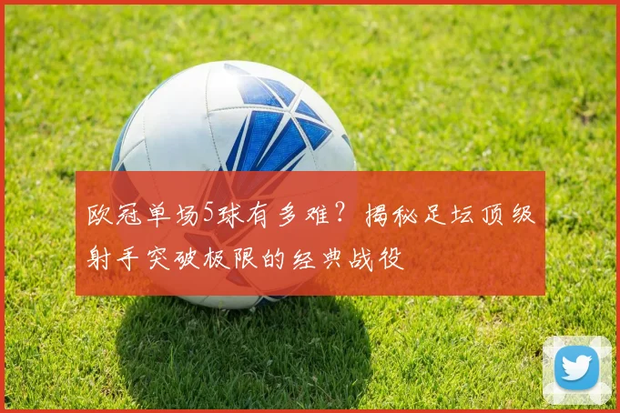 欧冠单场5球有多难？揭秘足坛顶级射手突破极限的经典战役