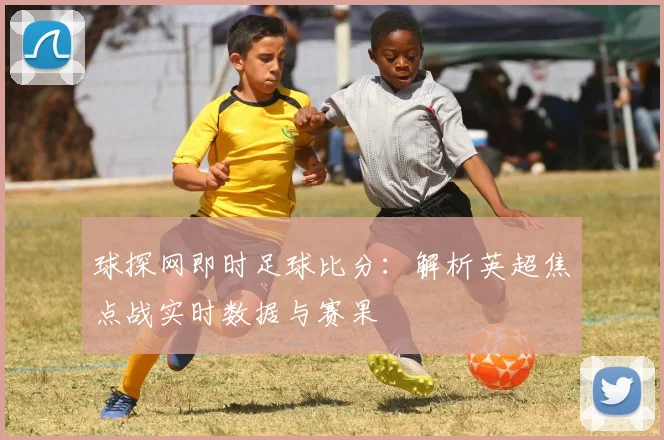 球探网即时足球比分：解析英超焦点战实时数据与赛果